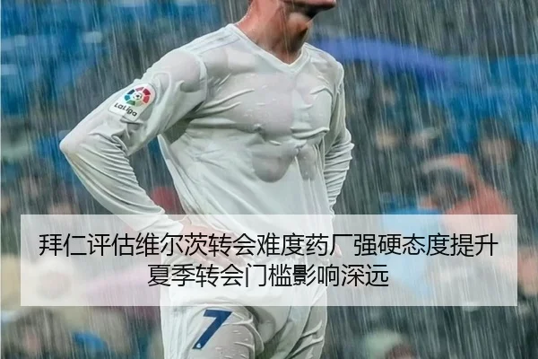 拜仁评估维尔茨转会难度药厂强硬态度提升夏季转会门槛影响深远
