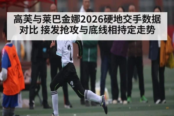 高芙与莱巴金娜2026硬地交手数据对比 接发抢攻与底线相持定走势