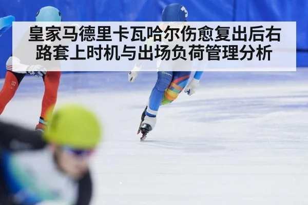 皇家马德里卡瓦哈尔伤愈复出后右路套上时机与出场负荷管理分析