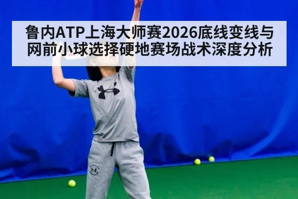 鲁内ATP上海大师赛2026底线变线与网前小球选择硬地赛场战术深度分析