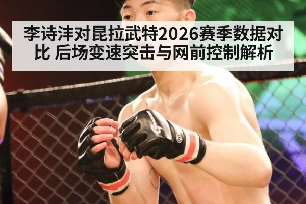 李诗沣对昆拉武特2026赛季数据对比 后场变速突击与网前控制解析