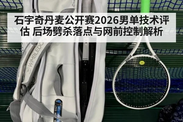 石宇奇丹麦公开赛2026男单技术评估 后场劈杀落点与网前控制解析